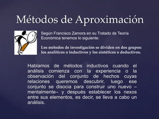 Métodos de Aproximación
Según Francisco Zamora en su Tratado de Teoría
Económica tenemos lo siguiente:
Los métodos de investigación se dividen en dos grupos:
los analíticos o inductivos y los sintéticos o deductivos.

Hablamos de métodos inductivos cuando el
análisis comienza con la experiencia o la
observación del conjunto de hechos cuyas
relaciones queremos descubrir, luego ese
conjunto se disocia para construir uno nuevo –
mentalmente– y después establecer los nexos
entre sus elementos, es decir, se lleva a cabo un
análisis.

 