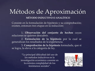 Métodos de Aproximación
MÉTODO INDUCTIVO O ANALÍTICO

Consiste en la formulación de hipótesis y su comprobación;
existen, entonces tres etapas en la inducción:
1. Observación del conjunto de hechos cuyas
relaciones se quieren descubrir.
2. Formulación de la hipótesis por la cual se
generalizan los resultados de la experiencia.
3. Comprobación de la hipótesis formulada, que si
se logra, la eleva a la categoría de ley.
“La principal dificultad del uso de
los métodos inductivos en la
investigación económica consiste en
la extrema complejidad de los
fenómenos sociales”.

 