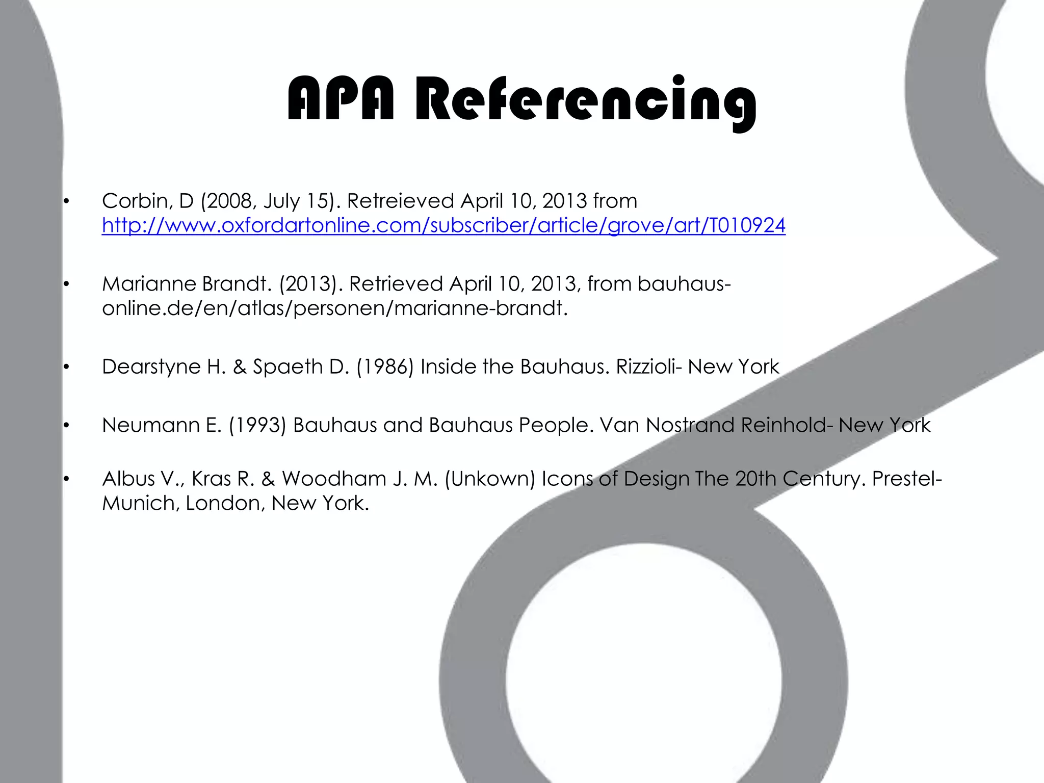 APA Referencing
•   Corbin, D (2008, July 15). Retreieved April 10, 2013 from
    http://www.oxfordartonline.com/subscriber/article/grove/art/T010924

•   Marianne Brandt. (2013). Retrieved April 10, 2013, from bauhaus-
    online.de/en/atlas/personen/marianne-brandt.

•   Dearstyne H. & Spaeth D. (1986) Inside the Bauhaus. Rizzioli- New York

•   Neumann E. (1993) Bauhaus and Bauhaus People. Van Nostrand Reinhold- New York

•   Albus V., Kras R. & Woodham J. M. (Unkown) Icons of Design The 20th Century. Prestel-
    Munich, London, New York.
 