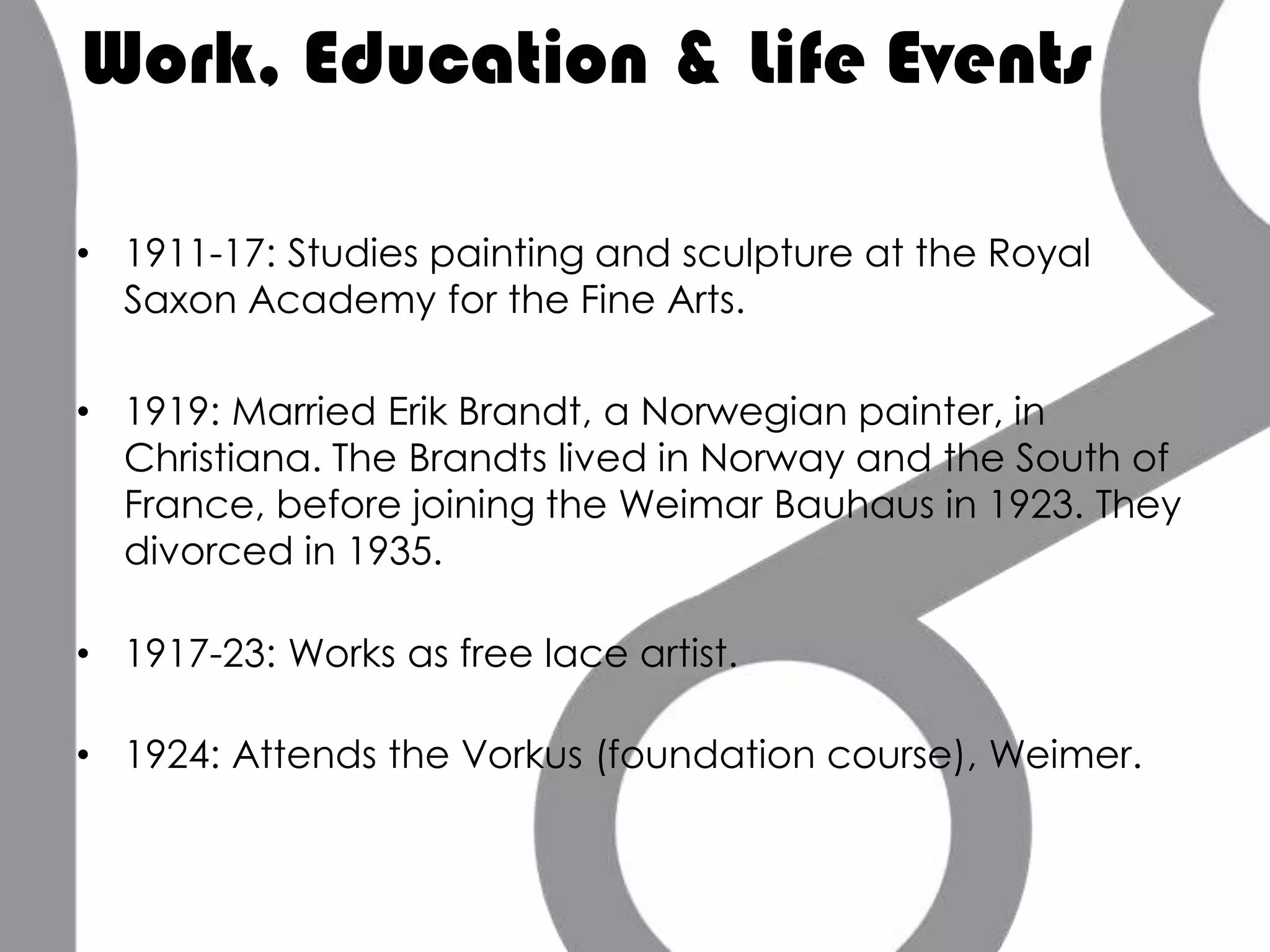 Work, Education & Life Events

• 1911-17: Studies painting and sculpture at the Royal
  Saxon Academy for the Fine Arts.

• 1919: Married Erik Brandt, a Norwegian painter, in
  Christiana. The Brandts lived in Norway and the South of
  France, before joining the Weimar Bauhaus in 1923. They
  divorced in 1935.

• 1917-23: Works as free lace artist.

• 1924: Attends the Vorkus (foundation course), Weimer.
 
