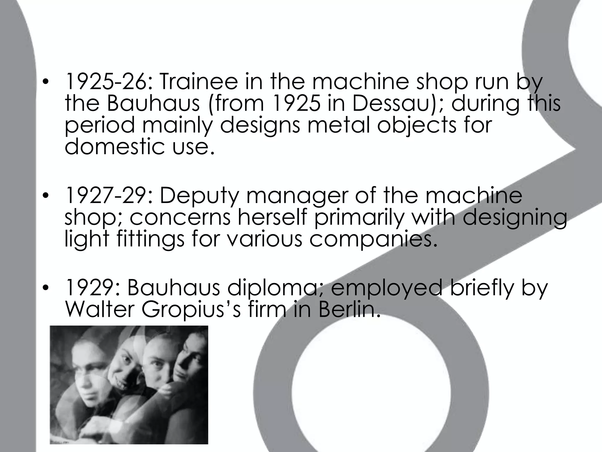 • 1925-26: Trainee in the machine shop run by
  the Bauhaus (from 1925 in Dessau); during this
  period mainly designs metal objects for
  domestic use.

• 1927-29: Deputy manager of the machine
  shop; concerns herself primarily with designing
  light fittings for various companies.

• 1929: Bauhaus diploma; employed briefly by
  Walter Gropius’s firm in Berlin.
 