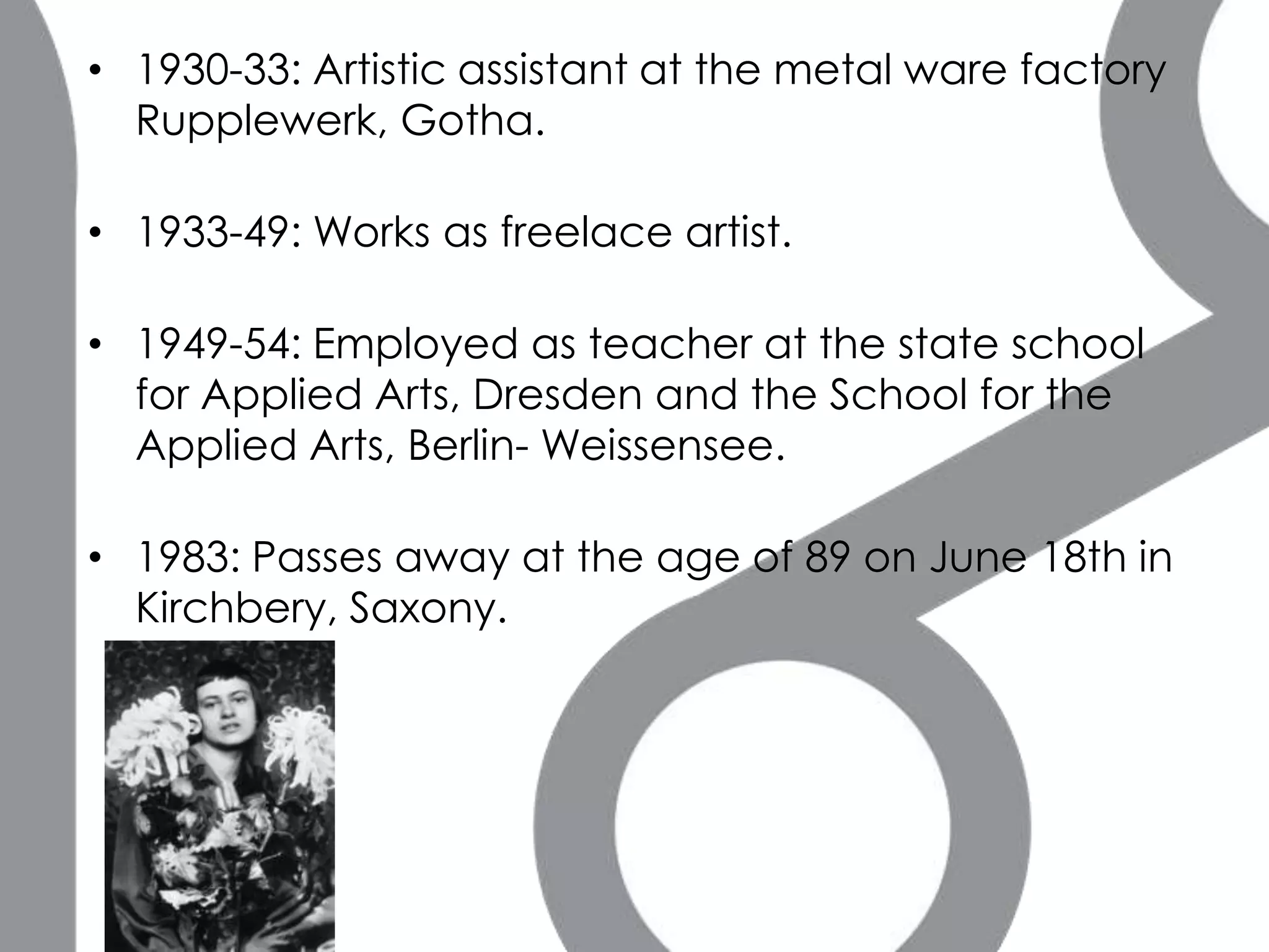 • 1930-33: Artistic assistant at the metal ware factory
  Rupplewerk, Gotha.

• 1933-49: Works as freelace artist.

• 1949-54: Employed as teacher at the state school
  for Applied Arts, Dresden and the School for the
  Applied Arts, Berlin- Weissensee.

• 1983: Passes away at the age of 89 on June 18th in
  Kirchbery, Saxony.
 
