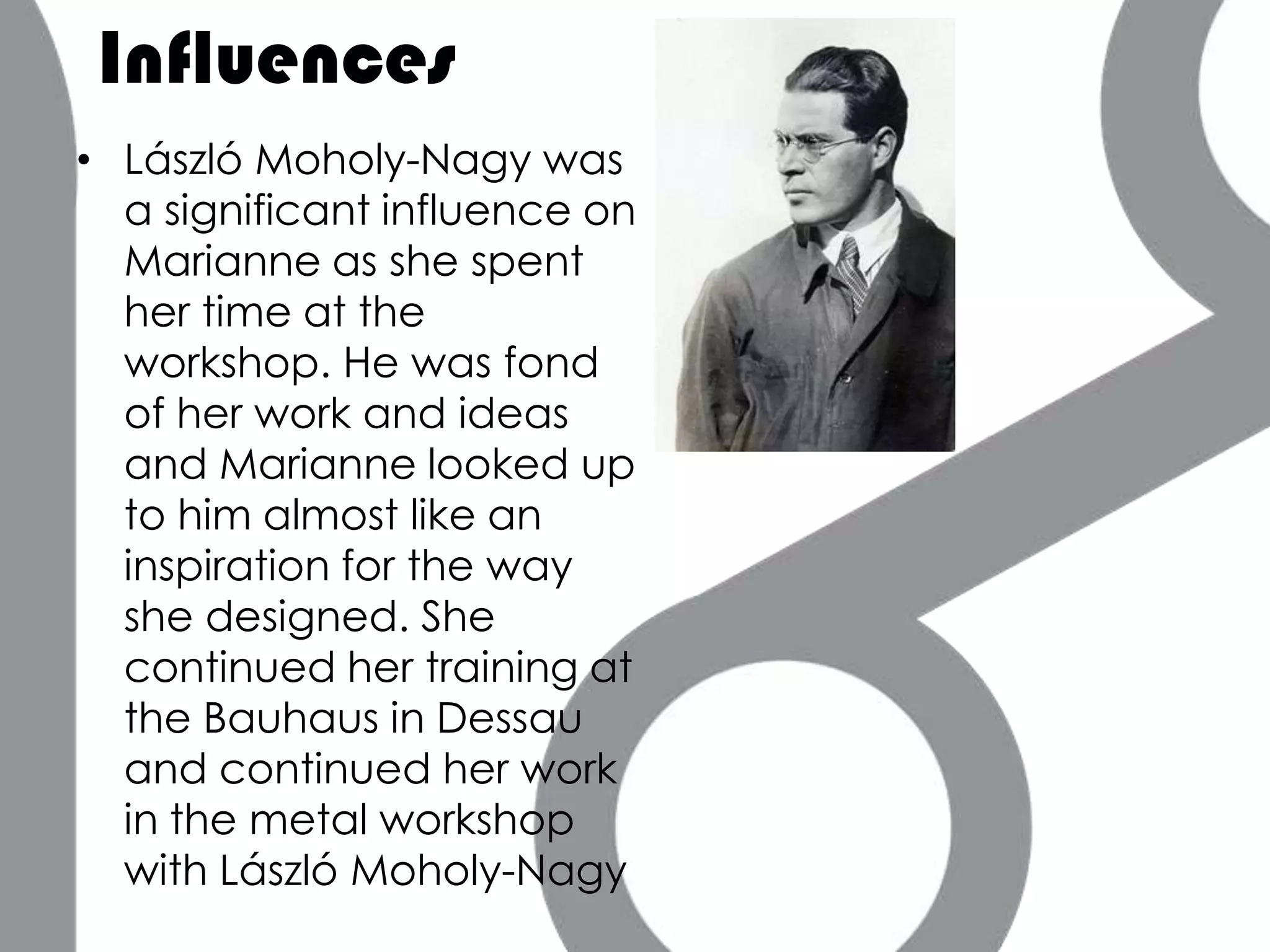 Influences
• László Moholy-Nagy was
  a significant influence on
  Marianne as she spent
  her time at the
  workshop. He was fond
  of her work and ideas
  and Marianne looked up
  to him almost like an
  inspiration for the way
  she designed. She
  continued her training at
  the Bauhaus in Dessau
  and continued her work
  in the metal workshop
  with László Moholy-Nagy
 