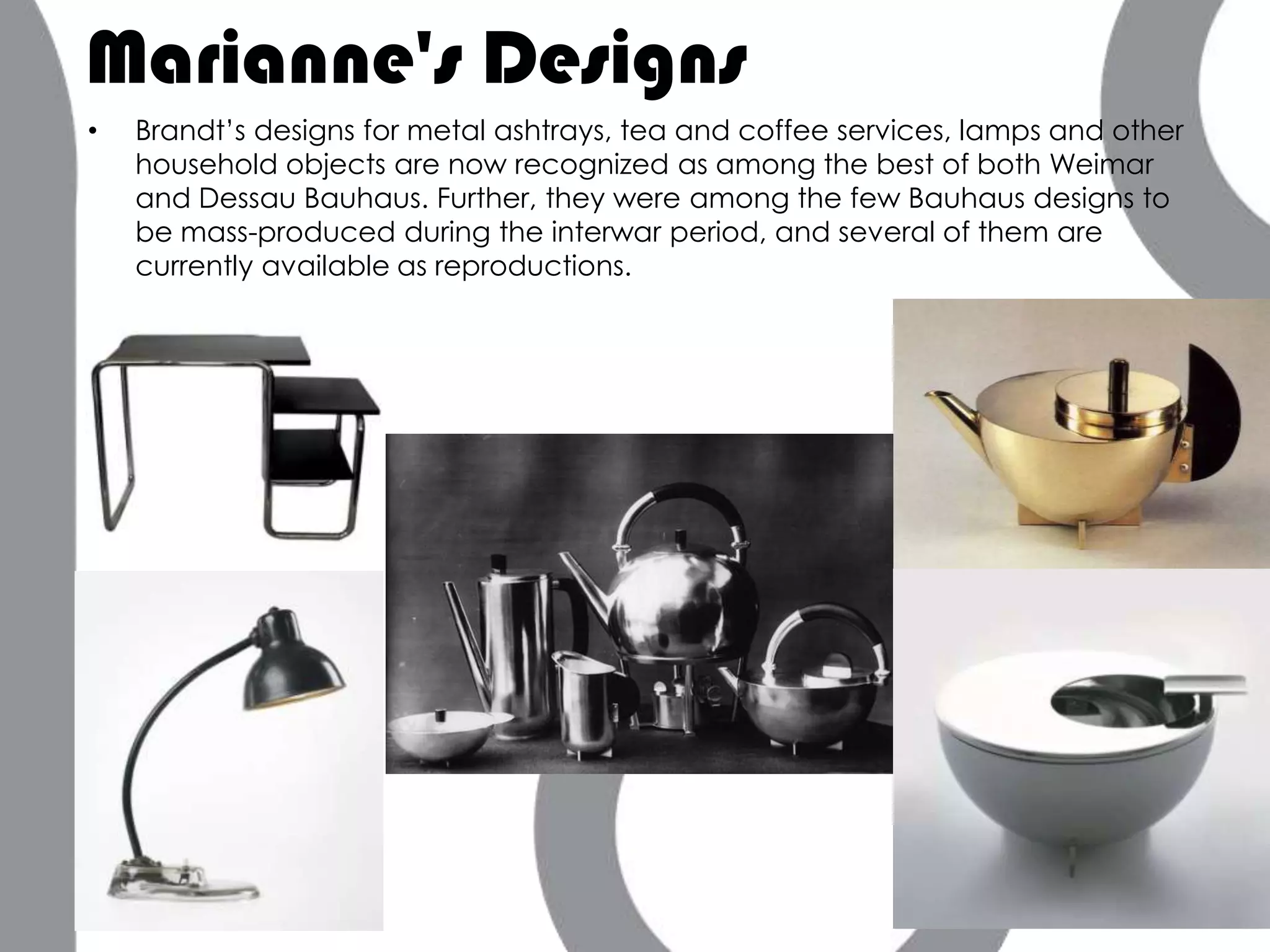 Marianne's Designs
•   Brandt’s designs for metal ashtrays, tea and coffee services, lamps and other
    household objects are now recognized as among the best of both Weimar
    and Dessau Bauhaus. Further, they were among the few Bauhaus designs to
    be mass-produced during the interwar period, and several of them are
    currently available as reproductions.
 