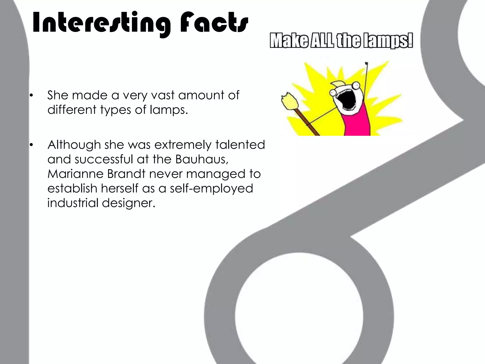 Interesting Facts

•   She made a very vast amount of
    different types of lamps.

•   Although she was extremely talented
    and successful at the Bauhaus,
    Marianne Brandt never managed to
    establish herself as a self-employed
    industrial designer.
 