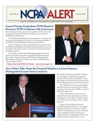 Vol. XIV, No. VI Nov/Dec 2008
General Tommy Franks, former Commander-in-Chief of Central
Command of the United States Armed Forces, has joined the
NCPA Board of Directors.
“General Franks’s leadership and commitment to freedom and
democracy will make him a key asset for the continued growth of
the NCPA,” said NCPA Board Chairman Pete du Pont.
The Gen.Tommy Franks Leadership Institute partnered with
the NCPA and Oklahoma Christian University earlier this year for
the iDebate: Developing Leaders with General Tommy Franks youth
leadership program.
Gen. Franks (at right with NCPA President John C. Good-
man) was also keynote speaker at the NCPA’s 25th Anniversary
Gala. Event chairs were Ann and NCPA Board Member Ray
Wooldridge, and Honorary Chairs were Elise and NCPA Board
Chairman Pete du Pont.
General Tommy Franks Joins NCPA Board of
Directors; NCPA Celebrates 25th Anniversary
Steve Forbes Talks About the Financial Meltdown at Latest Sumners
Distinguished Lecture Series Luncheon
Steve Forbes, Chairman and CEO of Forbes,
Inc. and editor in chief of Forbes magazine
discussed “Why this Election Matters” at the
latest edition of the Hatton W. Sumners Foun-
dation Distinguished Lecture Series luncheon.
The NCPA and the Sumners Foundation
partnered with the Graduate School of Man-
agement at the University of Dallas in sponsor-
ing Forbes’ appearance.
Forbes told attendees to brace for sig-
nificant hikes in the capital gains tax and the
inheritance tax. “It’s taxation without respira-
tion,” Forbes said in referring to the so-called
death tax.
Forbes also noted that a Democrat-
controlled Congress will have its own agenda
regardless of who wins the election, and the
conduct of the Iraq war, the specter of Iranian
nuclear capability and the economic and
cultural problems in Afghanistan will be hard
problems for the next president to solve.
Photos from the NCPA’s 25th Gala — see insert, pages 3-6
 