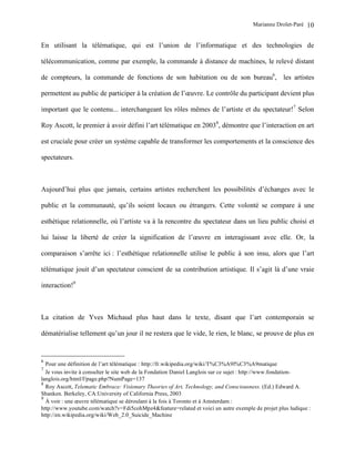 Marianne Drolet-Paré   10

En utilisant la télématique, qui est l’union de l’informatique et des technologies de

télécommunication, comme par exemple, la commande à distance de machines, le relevé distant

de compteurs, la commande de fonctions de son habitation ou de son bureau6, les artistes

permettent au public de participer à la création de l’œuvre. Le contrôle du participant devient plus

important que le contenu... interchangeant les rôles mêmes de l’artiste et du spectateur!7 Selon

Roy Ascott, le premier à avoir défini l’art télématique en 20038, démontre que l’interaction en art

est cruciale pour créer un système capable de transformer les comportements et la conscience des

spectateurs.



Aujourd’hui plus que jamais, certains artistes recherchent les possibilités d’échanges avec le

public et la communauté, qu’ils soient locaux ou étrangers. Cette volonté se compare à une

esthétique relationnelle, où l’artiste va à la rencontre du spectateur dans un lieu public choisi et

lui laisse la liberté de créer la signification de l’œuvre en interagissant avec elle. Or, la

comparaison s’arrête ici : l’esthétique relationnelle utilise le public à son insu, alors que l’art

télématique jouit d’un spectateur conscient de sa contribution artistique. Il s’agit là d’une vraie

interaction!9



La citation de Yves Michaud plus haut dans le texte, disant que l’art contemporain se

dématérialise tellement qu’un jour il ne restera que le vide, le rien, le blanc, se prouve de plus en


6
  Pour une définition de l’art télématique : http://fr.wikipedia.org/wiki/T%C3%A9l%C3%A9matique
7
  Je vous invite à consulter le site web de la Fondation Daniel Langlois sur ce sujet : http://www.fondation-
langlois.org/html/f/page.php?NumPage=137
8
  Roy Ascott, Telematic Embrace: Visionary Theories of Art, Technology, and Consciousness. (Ed.) Edward A.
Shanken. Berkeley, CA:University of California Press, 2003
9
  À voir : une œuvre télématique se déroulant à la fois à Toronto et à Amsterdam :
http://www.youtube.com/watch?v=Fdi5cohMpz4&feature=related et voici un autre exemple de projet plus ludique :
http://en.wikipedia.org/wiki/Web_2.0_Suicide_Machine
 