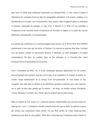Marianne Drolet-Paré   11

plus vraie. Ce blanc peut maintenant représenter un ordinateur Mac, si vous voulez! Comme le

démontrent les exemples d’œuvres dans les paragraphes précédents, l’art actuel a tendance à se

dématérialiser et à tendre vers l’événementiel. Sans caméra vidéo ni appareil photo ni ordinateur

ni Internet, impossible de partager ce type d’art. L’Internet et le Web 2.0 ont contribué à

l’expansion d’une nouvelle forme d’expression en devenant le support et le cadre des œuvres

éphémères, immatérielles et événementielles.



Les artistes qui contribuent à ce courant partagent leurs œuvres sur le World Wide Web (WWW)

gratuitement à tous ceux qui ont accès à l’Internet. Ces œuvres ne peuvent donc plus s’orienter

vers les musées, comme le dénoncaient Heinich et Michaud, car elles échappent à la simple

contemplation. De plus, les confiner dans un lieu physique va à l’encontre des visées

d’interactivité et d’accessibilité de ces œuvres.



Avec l’avènement du Web 2.0, il existe maintenant plusieurs plateformes où les artistes

peuvent partager leurs projets, quel que soit le type, et les soumettre à la critique du public, en

évitant l’étape traditionnelle de la critique d’art conventionnelle. Je vous donne ici des

exemples, sans aller dans les détails et les définitions, puisque je présume que votre expertise

sur le sujet est bien plus grande que la mienne : les blogs, les médias sociaux (Facebook,

Twitter, Myspace, YouTube, etc.), Flickr, pour ne nommer que les plus connus.



Dans le marché de l’art actuel, il y a plusieurs galeries traditionnelles qui oeuvrent autant en

ligne qu’en « vrai ». L’entreprise virtuelle coûtant moins cher que la réelle, les galeries exigent

des artistes une commission moins élevée. Un site Web profite de visites beaucoup plus

nombreuses que dans la vraie galerie. Mais elle n’encourage pas l’interaction entre l’artiste et
 