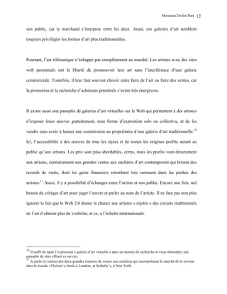 Marianne Drolet-Paré     12

son public, car le marchand s’interpose entre les deux. Aussi, ces galeries d’art semblent

toujours privilégier les formes d’art plus traditionnelles.



Pourtant, l’art télématique n’échappe pas complètement au marché. Les artistes avec des sites

web personnels ont la liberté de promouvoir leur art sans l’interférence d’une galerie

commerciale. Toutefois, il leur faut souvent choisir entre faire de l’art ou faire des ventes, car

la promotion et la recherche d’acheteurs potentiels s’avère très énergivore.



Il existe aussi une panoplie de galeries d’art virtuelles sur le Web qui permettent à des artistes

d’exposer leurs œuvres gratuitement, sous forme d’exposition solo ou collective, et de les

vendre sans avoir à laisser une commission au propriétaire d’une galerie d’art traditionnelle.10

Ici, l’accessibilité à des œuvres de tous les styles et de toutes les origines profite autant au

public qu’aux artistes. Les prix sont plus abordables, certes, mais les profits vont directement

aux artistes, contrairement aux grandes ventes aux enchères d’art contemporain qui brisent des

records de vente, dont les gains financiers retombent très rarement dans les poches des

artistes.11 Aussi, il y a possibilité d’échanges entre l’artiste et son public. Encore une fois, nul

besoin du critique d’art pour juger l’œuvre et parler au nom de l’artiste. Il ne faut pas non plus

ignorer le fait que le Web 2.0 donne la chance aux artistes « rejetés » des circuits traditionnels

de l’art d’obtenir plus de visibilité, et ce, à l’échelle internationale.




10
   Il suffit de taper l’expression « galerie d’art virtuelle » dans un moteur de recherche et vous obtiendrez une
panoplie de sites offrant ce service.
11
   Je parle ici surtout des deux grandes maisons de ventes aux enchères qui monopolisent le marché de la revente
dans le monde : Christie’s, basée à Londres, et Sotheby’s, à New York.
 