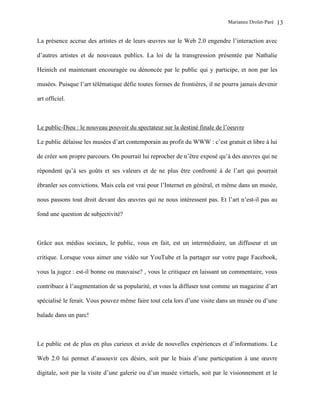 Marianne Drolet-Paré   13

La présence accrue des artistes et de leurs œuvres sur le Web 2.0 engendre l’interaction avec

d’autres artistes et de nouveaux publics. La loi de la transgression présentée par Nathalie

Heinich est maintenant encouragée ou dénoncée par le public qui y participe, et non par les

musées. Puisque l’art télématique défie toutes formes de frontières, il ne pourra jamais devenir

art officiel.



Le public-Dieu : le nouveau pouvoir du spectateur sur la destiné finale de l’oeuvre

Le public délaisse les musées d’art contemporain au profit du WWW : c’est gratuit et libre à lui

de créer son propre parcours. On pourrait lui reprocher de n’être exposé qu’à des œuvres qui ne

répondent qu’à ses goûts et ses valeurs et de ne plus être confronté à de l’art qui pourrait

ébranler ses convictions. Mais cela est vrai pour l’Internet en général, et même dans un musée,

nous passons tout droit devant des œuvres qui ne nous intéressent pas. Et l’art n’est-il pas au

fond une question de subjectivité?



Grâce aux médias sociaux, le public, vous en fait, est un intermédiaire, un diffuseur et un

critique. Lorsque vous aimer une vidéo sur YouTube et la partager sur votre page Facebook,

vous la jugez : est-il bonne ou mauvaise? , vous le critiquez en laissant un commentaire, vous

contribuez à l’augmentation de sa popularité, et vous la diffuser tout comme un magazine d’art

spécialisé le ferait. Vous pouvez même faire tout cela lors d’une visite dans un musée ou d’une

balade dans un parc!



Le public est de plus en plus curieux et avide de nouvelles expériences et d’informations. Le

Web 2.0 lui permet d’assouvir ces désirs, soit par le biais d’une participation à une œuvre

digitale, soit par la visite d’une galerie ou d’un musée virtuels, soit par le visionnement et le
 