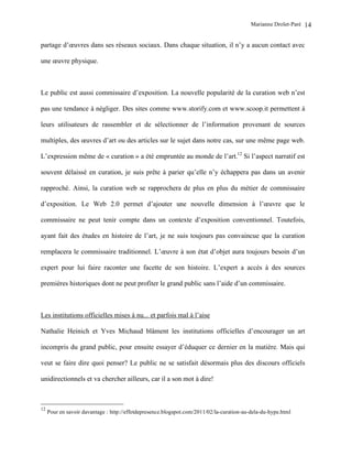 Marianne Drolet-Paré   14

partage d’œuvres dans ses réseaux sociaux. Dans chaque situation, il n’y a aucun contact avec

une œuvre physique.



Le public est aussi commissaire d’exposition. La nouvelle popularité de la curation web n’est

pas une tendance à négliger. Des sites comme www.storify.com et www.scoop.it permettent à

leurs utilisateurs de rassembler et de sélectionner de l’information provenant de sources

multiples, des œuvres d’art ou des articles sur le sujet dans notre cas, sur une même page web.

L’expression même de « curation » a été empruntée au monde de l’art.12 Si l’aspect narratif est

souvent délaissé en curation, je suis prête à parier qu’elle n’y échappera pas dans un avenir

rapproché. Ainsi, la curation web se rapprochera de plus en plus du métier de commissaire

d’exposition. Le Web 2.0 permet d’ajouter une nouvelle dimension à l’œuvre que le

commissaire ne peut tenir compte dans un contexte d’exposition conventionnel. Toutefois,

ayant fait des études en histoire de l’art, je ne suis toujours pas convaincue que la curation

remplacera le commissaire traditionnel. L’œuvre à son état d’objet aura toujours besoin d’un

expert pour lui faire raconter une facette de son histoire. L’expert a accès à des sources

premières historiques dont ne peut profiter le grand public sans l’aide d’un commissaire.



Les institutions officielles mises à nu... et parfois mal à l’aise

Nathalie Heinich et Yves Michaud blâment les institutions officielles d’encourager un art

incompris du grand public, pour ensuite essayer d’éduquer ce dernier en la matière. Mais qui

veut se faire dire quoi penser? Le public ne se satisfait désormais plus des discours officiels

unidirectionnels et va chercher ailleurs, car il a son mot à dire!



12
     Pour en savoir davantage : http://effetdepresence.blogspot.com/2011/02/la-curation-au-dela-du-hype.html
 
