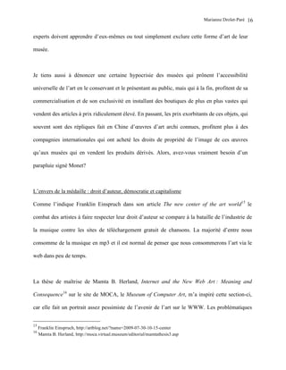 Marianne Drolet-Paré   16

experts doivent apprendre d’eux-mêmes ou tout simplement exclure cette forme d’art de leur

musée.



Je tiens aussi à dénoncer une certaine hypocrisie des musées qui prônent l’accessibilité

universelle de l’art en le conservant et le présentant au public, mais qui à la fin, profitent de sa

commercialisation et de son exclusivité en installant des boutiques de plus en plus vastes qui

vendent des articles à prix ridiculement élevé. En passant, les prix exorbitants de ces objets, qui

souvent sont des répliques fait en Chine d’œuvres d’art archi connues, profitent plus à des

compagnies internationales qui ont acheté les droits de propriété de l’image de ces œuvres

qu’aux musées qui en vendent les produits dérivés. Alors, avez-vous vraiment besoin d’un

parapluie signé Monet?



L’envers de la médaille : droit d’auteur, démocratie et capitalisme

Comme l’indique Franklin Einspruch dans son article The new center of the art world15 le

combat des artistes à faire respecter leur droit d’auteur se compare à la bataille de l’industrie de

la musique contre les sites de téléchargement gratuit de chansons. La majorité d’entre nous

consomme de la musique en mp3 et il est normal de penser que nous consommerons l’art via le

web dans peu de temps.



La thèse de maîtrise de Mamta B. Herland, Internet and the New Web Art : Meaning and

Consequence16 sur le site de MOCA, le Museum of Computer Art, m’a inspiré cette section-ci,

car elle fait un portrait assez pessimiste de l’avenir de l’art sur le WWW. Les problématiques


15
     Franklin Einspruch, http://artblog.net/?name=2009-07-30-10-15-center
16
     Mamta B. Herland, http://moca.virtual.museum/editorial/mamtathesis3.asp
 