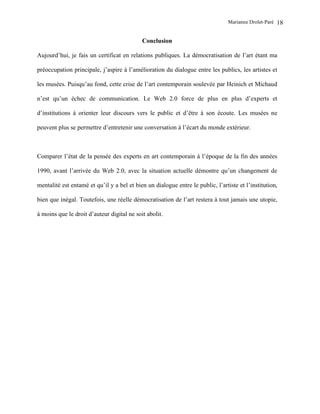 Marianne Drolet-Paré   18

                                            Conclusion

Aujourd’hui, je fais un certificat en relations publiques. La démocratisation de l’art étant ma

préoccupation principale, j’aspire à l’amélioration du dialogue entre les publics, les artistes et

les musées. Puisqu’au fond, cette crise de l’art contemporain soulevée par Heinich et Michaud

n’est qu’un échec de communication. Le Web 2.0 force de plus en plus d’experts et

d’institutions à orienter leur discours vers le public et d’être à son écoute. Les musées ne

peuvent plus se permettre d’entretenir une conversation à l’écart du monde extérieur.



Comparer l’état de la pensée des experts en art contemporain à l’époque de la fin des années

1990, avant l’arrivée du Web 2.0, avec la situation actuelle démontre qu’un changement de

mentalité est entamé et qu’il y a bel et bien un dialogue entre le public, l’artiste et l’institution,

bien que inégal. Toutefois, une réelle démocratisation de l’art restera à tout jamais une utopie,

à moins que le droit d’auteur digital ne soit abolit.
 