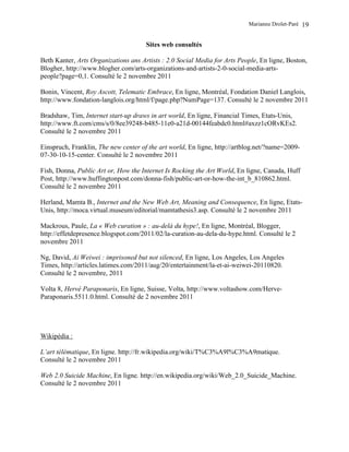 Marianne Drolet-Paré   19

                                      Sites web consultés

Beth Kanter, Arts Organizations ans Artists : 2.0 Social Media for Arts People, En ligne, Boston,
Blogher, http://www.blogher.com/arts-organizations-and-artists-2-0-social-media-arts-
people?page=0,1. Consulté le 2 novembre 2011

Bonin, Vincent, Roy Ascott, Telematic Embrace, En ligne, Montréal, Fondation Daniel Langlois,
http://www.fondation-langlois.org/html/f/page.php?NumPage=137. Consulté le 2 novembre 2011

Bradshaw, Tim, Internet start-up draws in art world, En ligne, Financial Times, Etats-Unis,
http://www.ft.com/cms/s/0/8ee39248-b485-11e0-a21d-00144feabdc0.html#axzz1cORvKEs2.
Consulté le 2 novembre 2011

Einspruch, Franklin, The new center of the art world, En ligne, http://artblog.net/?name=2009-
07-30-10-15-center. Consulté le 2 novembre 2011

Fish, Donna, Public Art or, How the Internet Is Rocking the Art World, En ligne, Canada, Huff
Post, http://www.huffingtonpost.com/donna-fish/public-art-or-how-the-int_b_810862.html.
Consulté le 2 novembre 2011

Herland, Mamta B., Internet and the New Web Art, Meaning and Consequence, En ligne, Etats-
Unis, http://moca.virtual.museum/editorial/mamtathesis3.asp. Consulté le 2 novembre 2011

Mackrous, Paule, La « Web curation » : au-delà du hype!, En ligne, Montréal, Blogger,
http://effetdepresence.blogspot.com/2011/02/la-curation-au-dela-du-hype.html. Consulté le 2
novembre 2011

Ng, David, Ai Weiwei : imprisoned but not silenced, En ligne, Los Angeles, Los Angeles
Times, http://articles.latimes.com/2011/aug/20/entertainment/la-et-ai-weiwei-20110820.
Consulté le 2 novembre, 2011

Volta 8, Hervé Paraponaris, En ligne, Suisse, Volta, http://www.voltashow.com/Herve-
Paraponaris.5511.0.html. Consulté de 2 novembre 2011




Wikipédia :

L’art télématique, En ligne. http://fr.wikipedia.org/wiki/T%C3%A9l%C3%A9matique.
Consulté le 2 novembre 2011

Web 2.0 Suicide Machine, En ligne. http://en.wikipedia.org/wiki/Web_2.0_Suicide_Machine.
Consulté le 2 novembre 2011
 