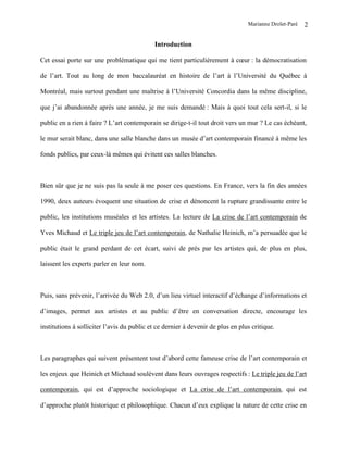 Marianne Drolet-Paré   2

                                            Introduction

Cet essai porte sur une problématique qui me tient particulièrement à cœur : la démocratisation

de l’art. Tout au long de mon baccalauréat en histoire de l’art à l’Université du Québec à

Montréal, mais surtout pendant une maîtrise à l’Université Concordia dans la même discipline,

que j’ai abandonnée après une année, je me suis demandé : Mais à quoi tout cela sert-il, si le

public en a rien à faire ? L’art contemporain se dirige-t-il tout droit vers un mur ? Le cas échéant,

le mur serait blanc, dans une salle blanche dans un musée d’art contemporain financé à même les

fonds publics, par ceux-là mêmes qui évitent ces salles blanches.



Bien sûr que je ne suis pas la seule à me poser ces questions. En France, vers la fin des années

1990, deux auteurs évoquent une situation de crise et dénoncent la rupture grandissante entre le

public, les institutions muséales et les artistes. La lecture de La crise de l’art contemporain de

Yves Michaud et Le triple jeu de l’art contemporain, de Nathalie Heinich, m’a persuadée que le

public était le grand perdant de cet écart, suivi de près par les artistes qui, de plus en plus,

laissent les experts parler en leur nom.



Puis, sans prévenir, l’arrivée du Web 2.0, d’un lieu virtuel interactif d’échange d’informations et

d’images, permet aux artistes et au public d’être en conversation directe, encourage les

institutions à solliciter l’avis du public et ce dernier à devenir de plus en plus critique.



Les paragraphes qui suivent présentent tout d’abord cette fameuse crise de l’art contemporain et

les enjeux que Heinich et Michaud soulèvent dans leurs ouvrages respectifs : Le triple jeu de l’art

contemporain, qui est d’approche sociologique et La crise de l’art contemporain, qui est

d’approche plutôt historique et philosophique. Chacun d’eux explique la nature de cette crise en
 