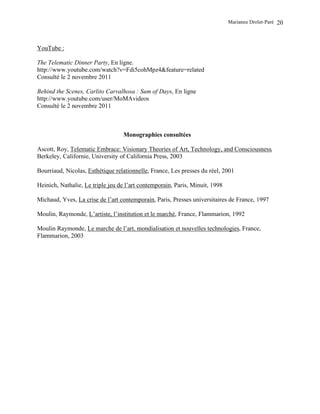 Marianne Drolet-Paré   20



YouTube :

The Telematic Dinner Party, En ligne.
http://www.youtube.com/watch?v=Fdi5cohMpz4&feature=related
Consulté le 2 novembre 2011

Behind the Scenes, Carlito Carvalhosa : Sum of Days, En ligne
http://www.youtube.com/user/MoMAvideos
Consulté le 2 novembre 2011



                                  Monographies consultées

Ascott, Roy, Telematic Embrace: Visionary Theories of Art, Technology, and Consciousness,
Berkeley, Californie, University of California Press, 2003

Bourriaud, Nicolas, Esthétique relationnelle, France, Les presses du réel, 2001

Heinich, Nathalie, Le triple jeu de l’art contemporain, Paris, Minuit, 1998

Michaud, Yves, La crise de l’art contemporain, Paris, Presses universitaires de France, 1997

Moulin, Raymonde, L’artiste, l’institution et le marché, France, Flammarion, 1992

Moulin Raymonde, Le marche de l’art, mondialisation et nouvelles technologies, France,
Flammarion, 2003
 
