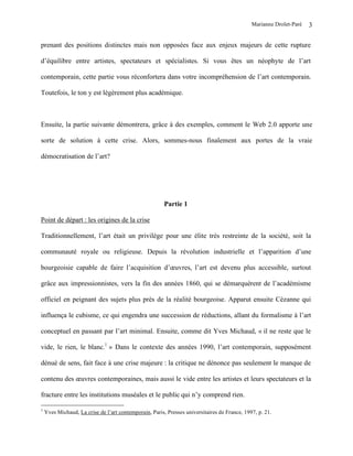Marianne Drolet-Paré   3

prenant des positions distinctes mais non opposées face aux enjeux majeurs de cette rupture

d’équilibre entre artistes, spectateurs et spécialistes. Si vous êtes un néophyte de l’art

contemporain, cette partie vous réconfortera dans votre incompréhension de l’art contemporain.

Toutefois, le ton y est légèrement plus académique.



Ensuite, la partie suivante démontrera, grâce à des exemples, comment le Web 2.0 apporte une

sorte de solution à cette crise. Alors, sommes-nous finalement aux portes de la vraie

démocratisation de l’art?




                                                        Partie 1

Point de départ : les origines de la crise

Traditionnellement, l’art était un privilège pour une élite très restreinte de la société, soit la

communauté royale ou religieuse. Depuis la révolution industrielle et l’apparition d’une

bourgeoisie capable de faire l’acquisition d’œuvres, l’art est devenu plus accessible, surtout

grâce aux impressionnistes, vers la fin des années 1860, qui se démarquèrent de l’académisme

officiel en peignant des sujets plus près de la réalité bourgeoise. Apparut ensuite Cézanne qui

influença le cubisme, ce qui engendra une succession de réductions, allant du formalisme à l’art

conceptuel en passant par l’art minimal. Ensuite, comme dit Yves Michaud, « il ne reste que le

vide, le rien, le blanc.1 » Dans le contexte des années 1990, l’art contemporain, supposément

dénué de sens, fait face à une crise majeure : la critique ne dénonce pas seulement le manque de

contenu des œuvres contemporaines, mais aussi le vide entre les artistes et leurs spectateurs et la

fracture entre les institutions muséales et le public qui n’y comprend rien.

1
    Yves Michaud, La crise de l’art contemporain, Paris, Presses universitaires de France, 1997, p. 21.
 
