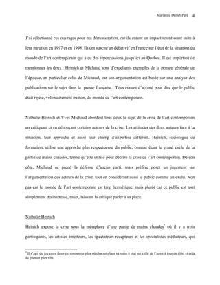 Marianne Drolet-Paré      4




J’ai sélectionné ces ouvrages pour ma démonstration, car ils eurent un impact retentissant suite à

leur parution en 1997 et en 1998. Ils ont suscité un débat vif en France sur l’état de la situation du

monde de l’art contemporain qui a eu des répercussions jusqu’ici au Québec. Il est important de

mentionner les deux : Heinich et Michaud sont d’excellents exemples de la pensée générale de

l’époque, en particulier celui de Michaud, car son argumentation est basée sur une analyse des

publications sur le sujet dans la presse française. Tous étaient d’accord pour dire que le public

était rejeté, volontairement ou non, du monde de l’art contemporain.



Nathalie Heinich et Yves Michaud abordent tous deux le sujet de la crise de l’art contemporain

en critiquant et en dénonçant certains acteurs de la crise. Les attitudes des deux auteurs face à la

situation, leur approche et aussi leur champ d’expertise diffèrent. Heinich, sociologue de

formation, utilise une approche plus respectueuse du public, comme étant le grand exclu de la

partie de mains chaudes, terme qu’elle utilise pour décrire la crise de l’art contemporain. De son

côté, Michaud ne prend la défense d’aucun parti, mais préfère poser un jugement sur

l’argumentation des acteurs de la crise, tout en considérant aussi le public comme un exclu. Non

pas car le monde de l’art contemporain est trop hermétique, mais plutôt car ce public est tout

simplement désintéressé, muet, laissant la critique parler à sa place.



Nathalie Heinich

Heinich expose la crise sous la métaphore d’une partie de mains chaudes2 où il y a trois

participants, les artistes-émetteurs, les spectateurs-récepteurs et les spécialistes-médiateurs, qui


2
 Il s’agit du jeu entre deux personnes ou plus où chacun place sa main à plat sur celle de l’autre à tour de rôle, et cela
de plus en plus vite.
 