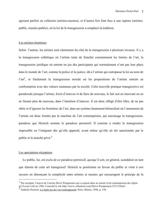 Marianne Drolet-Paré    5

agissent parfois en collusion (artistes-musées), et d’autres fois font face à une rupture (artistes-

public, musées-public), où la loi de la transgression a remplacé la tradition.



Les artistes-émetteurs

Selon l’auteur, les artistes sont clairement du côté de la transgression à plusieurs niveaux. Il y a

la transgression esthétique où l’artiste tente de franchir constamment les limites de l’art, la

transgression juridique où entrent en jeu des participants qui normalement n’ont pas leur place

dans le monde de l’art, comme la police et la justice, dû à l’artiste qui outrepasse la loi au nom de

l’art3, et finalement la transgression morale où les propositions de l’artiste entrent en

confrontation avec des valeurs soutenues par la société. Cette nouvelle pratique transgressive est

paradoxale puisque l’artiste, forcé d’innover et de faire du nouveau, le fait soit en innovant ou en

ne faisant plus de nouveau, dans l’intention d’innover. Il est donc obligé d’être libre, de ne pas

obéir et d’ignorer les frontières de l’art, dans un système hautement hiérarchisé où l’autonomie de

l’artiste est donc limitée par la machine de l’art contemporain, qui encourage la transgression,

paradoxe que Heinich nomme le paradoxe permissif. Il consiste à rendre la transgression

impossible en l’intégrant dès qu’elle apparaît, avant même qu’elle ait été sanctionnée par le

public et le marché privé.4



Les spectateurs-récepteurs

    Le public, lui, est exclu de ce paradoxe permissif, quoiqu’il soit, en général, scandalisé en tant

que témoin de cette art transgressif. Heinich se positionne en faveur du public et vient à son

secours en dénonçant la complicité entre artistes et musées qui encouragent le principe de la

3
  Par exemple, l’œuvre de l’artiste Hervé Paraponaris qui a exposé dans un musée d’art contemporain des objets
qu’il avait volé en 1996. Consulté le site http://www.voltashow.com/Herve-Paraponaris.5511.0.html
4
  Nathalie Heinich, Le triple jeu de l’art contemporain, Paris, Minuit, 1998, p. 338.
 