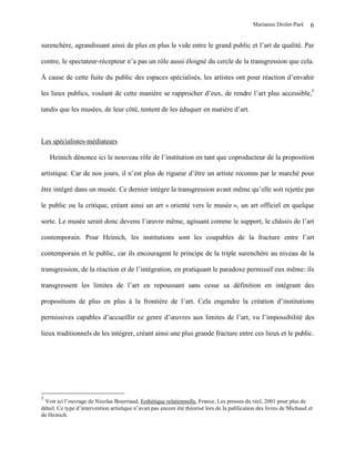 Marianne Drolet-Paré      6

surenchère, agrandissant ainsi de plus en plus le vide entre le grand public et l’art de qualité. Par

contre, le spectateur-récepteur n’a pas un rôle aussi éloigné du cercle de la transgression que cela.

À cause de cette fuite du public des espaces spécialisés, les artistes ont pour réaction d’envahir

les lieux publics, voulant de cette manière se rapprocher d’eux, de rendre l’art plus accessible,5

tandis que les musées, de leur côté, tentent de les éduquer en matière d’art.



Les spécialistes-médiateurs

    Heinich dénonce ici le nouveau rôle de l’institution en tant que coproducteur de la proposition

artistique. Car de nos jours, il n’est plus de rigueur d’être un artiste reconnu par le marché pour

être intégré dans un musée. Ce dernier intègre la transgression avant même qu’elle soit rejetée par

le public ou la critique, créant ainsi un art « orienté vers le musée », un art officiel en quelque

sorte. Le musée serait donc devenu l’œuvre même, agissant comme le support, le châssis de l’art

contemporain. Pour Heinich, les institutions sont les coupables de la fracture entre l’art

contemporain et le public, car ils encouragent le principe de la triple surenchère au niveau de la

transgression, de la réaction et de l’intégration, en pratiquant le paradoxe permissif eux même: ils

transgressent les limites de l’art en repoussant sans cesse sa définition en intégrant des

propositions de plus en plus à la frontière de l’art. Cela engendre la création d’institutions

permissives capables d’accueillir ce genre d’œuvres aux limites de l’art, vu l’impossibilité des

lieux traditionnels de les intégrer, créant ainsi une plus grande fracture entre ces lieux et le public.




5
 Voir ici l’ouvrage de Nicolas Bourriaud, Esthétique relationnelle, France, Les presses du réel, 2001 pour plus de
détail. Ce type d’intervention artistique n’avait pas encore été théorisé lors de la publication des livres de Michaud et
de Heinich.
 