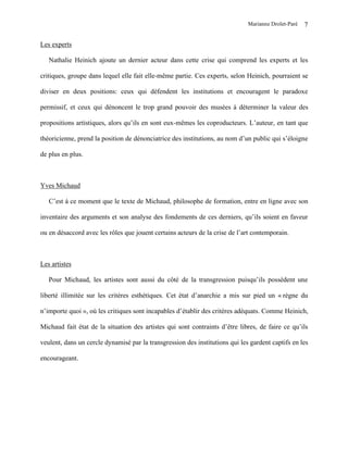 Marianne Drolet-Paré   7

Les experts

   Nathalie Heinich ajoute un dernier acteur dans cette crise qui comprend les experts et les

critiques, groupe dans lequel elle fait elle-même partie. Ces experts, selon Heinich, pourraient se

diviser en deux positions: ceux qui défendent les institutions et encouragent le paradoxe

permissif, et ceux qui dénoncent le trop grand pouvoir des musées à déterminer la valeur des

propositions artistiques, alors qu’ils en sont eux-mêmes les coproducteurs. L’auteur, en tant que

théoricienne, prend la position de dénonciatrice des institutions, au nom d’un public qui s’éloigne

de plus en plus.



Yves Michaud

   C’est à ce moment que le texte de Michaud, philosophe de formation, entre en ligne avec son

inventaire des arguments et son analyse des fondements de ces derniers, qu’ils soient en faveur

ou en désaccord avec les rôles que jouent certains acteurs de la crise de l’art contemporain.



Les artistes

   Pour Michaud, les artistes sont aussi du côté de la transgression puisqu’ils possèdent une

liberté illimitée sur les critères esthétiques. Cet état d’anarchie a mis sur pied un « règne du

n’importe quoi », où les critiques sont incapables d’établir des critères adéquats. Comme Heinich,

Michaud fait état de la situation des artistes qui sont contraints d’être libres, de faire ce qu’ils

veulent, dans un cercle dynamisé par la transgression des institutions qui les gardent captifs en les

encourageant.
 