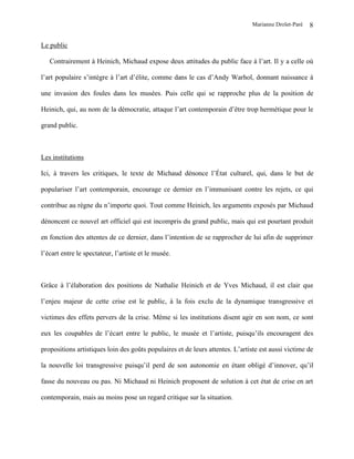 Marianne Drolet-Paré   8

Le public

   Contrairement à Heinich, Michaud expose deux attitudes du public face à l’art. Il y a celle où

l’art populaire s’intègre à l’art d’élite, comme dans le cas d’Andy Warhol, donnant naissance à

une invasion des foules dans les musées. Puis celle qui se rapproche plus de la position de

Heinich, qui, au nom de la démocratie, attaque l’art contemporain d’être trop hermétique pour le

grand public.



Les institutions

Ici, à travers les critiques, le texte de Michaud dénonce l’État culturel, qui, dans le but de

populariser l’art contemporain, encourage ce dernier en l’immunisant contre les rejets, ce qui

contribue au règne du n’importe quoi. Tout comme Heinich, les arguments exposés par Michaud

dénoncent ce nouvel art officiel qui est incompris du grand public, mais qui est pourtant produit

en fonction des attentes de ce dernier, dans l’intention de se rapprocher de lui afin de supprimer

l’écart entre le spectateur, l’artiste et le musée.



Grâce à l’élaboration des positions de Nathalie Heinich et de Yves Michaud, il est clair que

l’enjeu majeur de cette crise est le public, à la fois exclu de la dynamique transgressive et

victimes des effets pervers de la crise. Même si les institutions disent agir en son nom, ce sont

eux les coupables de l’écart entre le public, le musée et l’artiste, puisqu’ils encouragent des

propositions artistiques loin des goûts populaires et de leurs attentes. L’artiste est aussi victime de

la nouvelle loi transgressive puisqu’il perd de son autonomie en étant obligé d’innover, qu’il

fasse du nouveau ou pas. Ni Michaud ni Heinich proposent de solution à cet état de crise en art

contemporain, mais au moins pose un regard critique sur la situation.
 