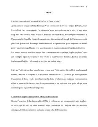 Marianne Drolet-Paré   9

                                                Partie 2



L’arrivée du monde de l’art dans le Web 2.0 : la fin de la crise?

Je me demande ce que Nathalie Heinich et Yves Michaud ont à dire sur l’impact de Web 2.0 sur

le monde de l’art contemporain. En attendant d’avoir leurs opinions sur le sujet, je tente mon

coup dans cette seconde partie de l’essai. Bien que non scientifique, mon analyse démontre qu’à

l’heure actuelle, le public s’insère lentement mais sûrement dans le monde de l’art contemporain

grâce aux possibilités d’échanges bidirectionnelles et symétriques, pour emprunter un terme

propre aux relations publiques, avec les artistes sans la médiation des experts et des institutions.

Les artistes trouvent aussi leur compte dans ce nouveau contexte puisque de plus en plus d’entre

eux n’ont plus à passer par le musée pour obtenir la reconnaissance du milieu. Pour ce qui est des

institutions officielles... elles essaient tant bien que mal de suivre.



L’ère de l’information dans laquelle nous vivons rend l’information disponible à un plus grand

nombre, pouvant se comparer à la révolution industrielle du XIXe siècle qui rendit possible

l’acquisition de biens vendus à meilleur marché. Cette révolution des modes de communication

réduit le temps et la distance entre les communautés et les individus à un point tel que nous

communiquons aujourd’hui en temps réel.



L’interaction au profit de la création artistique et des artistes

Depuis l’invention de la photographie (1839), le réalisme en art a toujours été sujet à débat :

qu’est-ce que le réel, de toute manière? Avec l’utilisation de l’Internet dans les pratiques

artistiques, le réalisme atteint un tout autre niveau, celui de l’interaction.
 