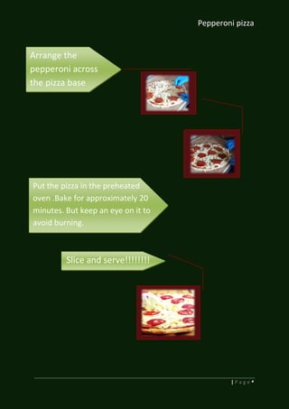 Pepperoni pizza
5| P a g e
Arrange the
pepperoni across
the pizza base
Put the pizza in the preheated
oven .Bake for approximately 20
minutes. But keep an eye on it to
avoid burning.
Slice and serve!!!!!!!!
 