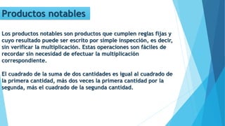 Productos notables
Los productos notables son productos que cumplen reglas fijas y
cuyo resultado puede ser escrito por simple inspección, es decir,
sin verificar la multiplicación. Estas operaciones son fáciles de
recordar sin necesidad de efectuar la multiplicación
correspondiente.
El cuadrado de la suma de dos cantidades es igual al cuadrado de
la primera cantidad, más dos veces la primera cantidad por la
segunda, más el cuadrado de la segunda cantidad.
 