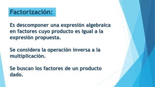 Factorización:
Es descomponer una expresión algebraica
en factores cuyo producto es igual a la
expresión propuesta.
Se considera la operación inversa a la
multiplicación.
Se buscan los factores de un producto
dado.
 