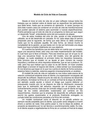 Modelo de Ciclo de Vida en Cascada
Desde el inicio el ciclo de vida de un plan software incluye todos los
trabajos que se realizan sobre él desde que se especifican las particulares
que debe tener, hasta que se conserva en operación. A veces (aunque no
será éste nuestro caso) se contienen en el ciclo de vida las transformaciones
que pueden ejecutar al sistema para acomodar a nuevas especificaciones.
Podría pensarse que el ciclo de vida de un programa no tiene por qué seguir
un desarrollo "lineal", entendiendo como tal una sucesión de etapas.
Uno de estos modelos del ciclo de vida, quizás el más ampliamente
utilizado, es el del desarrollo en cascada. En él, cada etapa deja el camino
preparado para la siguiente, de forma que esta última no debe comenzar
hasta que no ha acabado aquélla. De esta forma, se reduce mucho la
complejidad de la gestión, ya que basta con no dar por terminada una etapa
hasta que haya cumplido totalmente con sus objetivos.
En cuantos los beneficios que se debe tener en cuenta que un proyecto
sigue una secuencia lineal, esto crea una mala implementación del modelo,
lo cual hace que lo lleve al fracaso. Para eso tenemos que ver el que no se
siga una secuencia lineal, no es error del modelo, sino del garante de
proteger. no suele establecer al principio todos los requisitos necesarios.
Esto provoca que el modelo no se ajuste al gran número de nuevos
requisitos y cambios en otros requisitos existentes, que se van a producir. Sí,
vale, pero hay que matizar que la culpa no es del cliente. Un buen analista
debe llegar a conocer el negocio del cliente, y debe extraer sus necesidades.
Si nos tenemos que basar en lo que nos cuenta el cliente de forma exclusiva,
estamos listos (y además, estamos pagando innecesariamente un analista).
El modelo de ciclo de vida en cascada no nos indica nada acerca de la
relación contractual existente entre el cliente y la organización encargada del
desarrollo de software. Desde el punto de vista de una empresa de desarrollo
de software, formalizar la firma de un contrato al final de la etapa de análisis,
por ejemplo, puede ayudar a reducir el riesgo que supone elaborar un
presupuesto cuando aún no se dispone de toda la información necesaria
para que la estimación del esfuerzo requerido por el proyecto sea lo
suficientemente precisa. Este tipo de contrato obliga a que el cliente se haga
cargo de los costes adicionales ocasionados por cambios en los
requerimientos, mientras que la empresa de desarrollo de software deberá
asumir los gastos ocasionados si el producto finalmente entregado no
cumple todas las condiciones pactadas a la firma del contrato.
Un modelo contractual como el descrito en el párrafo anterior no
siempre resulta aceptable para el cliente, que puede verse obligado a invertir
dinero a cambio de nada. Esto podría pasar si, tras la etapa de análisis, el
proyecto se desestima por no ser técnica o económicamente viable. Es más,
si el cliente acepta a regañadientes la firma de un contrato al final de la etapa
 