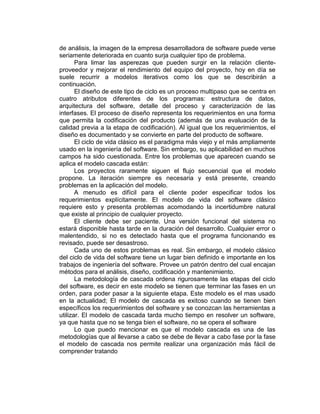 de análisis, la imagen de la empresa desarrolladora de software puede verse
seriamente deteriorada en cuanto surja cualquier tipo de problema.
Para limar las asperezas que pueden surgir en la relación cliente-
proveedor y mejorar el rendimiento del equipo del proyecto, hoy en día se
suele recurrir a modelos iterativos como los que se describirán a
continuación.
El diseño de este tipo de ciclo es un proceso multipaso que se centra en
cuatro atributos diferentes de los programas: estructura de datos,
arquitectura del software, detalle del proceso y caracterización de las
interfases. El proceso de diseño representa los requerimientos en una forma
que permita la codificación del producto (además de una evaluación de la
calidad previa a la etapa de codificación). Al igual que los requerimientos, el
diseño es documentado y se convierte en parte del producto de software.
El ciclo de vida clásico es el paradigma más viejo y el más ampliamente
usado en la ingeniería del software. Sin embargo, su aplicabilidad en muchos
campos ha sido cuestionada. Entre los problemas que aparecen cuando se
aplica el modelo cascada están:
Los proyectos raramente siguen el flujo secuencial que el modelo
propone. La iteración siempre es necesaria y está presente, creando
problemas en la aplicación del modelo.
A menudo es difícil para el cliente poder especificar todos los
requerimientos explícitamente. El modelo de vida del software clásico
requiere esto y presenta problemas acomodando la incertidumbre natural
que existe al principio de cualquier proyecto.
El cliente debe ser paciente. Una versión funcional del sistema no
estará disponible hasta tarde en la duración del desarrollo. Cualquier error o
malentendido, si no es detectado hasta que el programa funcionando es
revisado, puede ser desastroso.
Cada uno de estos problemas es real. Sin embargo, el modelo clásico
del ciclo de vida del software tiene un lugar bien definido e importante en los
trabajos de ingeniería del software. Provee un patrón dentro del cual encajan
métodos para el análisis, diseño, codificación y mantenimiento.
La metodología de cascada ordena rigurosamente las etapas del ciclo
del software, es decir en este modelo se tienen que terminar las fases en un
orden, para poder pasar a la siguiente etapa. Este modelo es el mas usado
en la actualidad; El modelo de cascada es exitoso cuando se tienen bien
específicos los requerimientos del software y se conozcan las herramientas a
utilizar. El modelo de cascada tarda mucho tiempo en resolver un software,
ya que hasta que no se tenga bien el software, no se opera el software
Lo que puedo mencionar es que el modelo cascada es una de las
metodologías que al llevarse a cabo se debe de llevar a cabo fase por la fase
el modelo de cascada nos permite realizar una organización más fácil de
comprender tratando
 