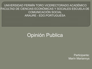 UNIVERSIDAD FERMÍN TORO VICERECTORADO ACADÉMICO 
FACULTAD DE CIENCIAS ECONÓMICAS Y SOCIALES ESCUELA DE 
COMUNICACIÓN SOCIAL 
ARAURE - EDO.PORTUGUESA 
Opinión Publica 
Participante: 
Marín Mariannys 
 
