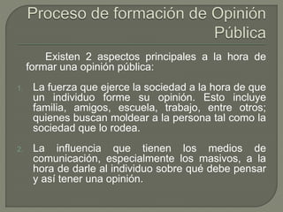 Existen 2 aspectos principales a la hora de 
formar una opinión pública: 
1. La fuerza que ejerce la sociedad a la hora de que 
un individuo forme su opinión. Esto incluye 
familia, amigos, escuela, trabajo, entre otros; 
quienes buscan moldear a la persona tal como la 
sociedad que lo rodea. 
2. La influencia que tienen los medios de 
comunicación, especialmente los masivos, a la 
hora de darle al individuo sobre qué debe pensar 
y así tener una opinión. 
 