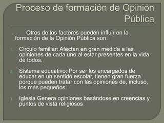 Otros de los factores pueden influir en la 
formación de la Opinión Pública son: 
1. Circulo familiar: Afectan en gran medida a las 
opiniones de cada uno al estar presentes en la vida 
de todos. 
2. Sistema educativo: Por ser los encargados de 
educar en un sentido escolar, tienen gran fuerza 
porque pueden tratar con las opiniones de, incluso, 
los más pequeños. 
3. Iglesia Genera opiniones basándose en creencias y 
puntos de vista religiosos 
 