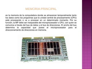 es la memoria de la computadora donde se almacenan temporalmente tanto 
los datos como los programas que la unidad central de procesamiento (CPU) 
está procesando o va a procesar en un determinado momento. Por su 
función, la MP debe ser inseparable del microprocesador o CPU, con quien se 
comunica a través del bus de datos y el bus de direcciones. El ancho del bus 
determina la capacidad que posea el microprocesador para el 
direccionamiento de direcciones en memoria. 
 