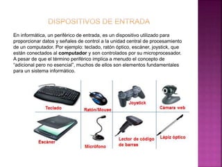 En informática, un periférico de entrada, es un dispositivo utilizado para 
proporcionar datos y señales de control a la unidad central de procesamiento 
de un computador. Por ejemplo: teclado, ratón óptico, escáner, joystick, que 
están conectados al computador y son controlados por su microprocesador. 
A pesar de que el término periférico implica a menudo el concepto de 
“adicional pero no esencial”, muchos de ellos son elementos fundamentales 
para un sistema informático. 
 