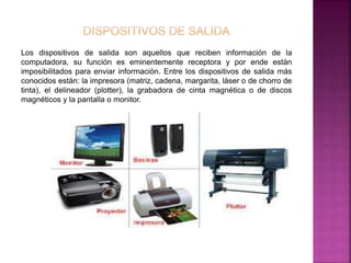 Los dispositivos de salida son aquellos que reciben información de la 
computadora, su función es eminentemente receptora y por ende están 
imposibilitados para enviar información. Entre los dispositivos de salida más 
conocidos están: la impresora (matriz, cadena, margarita, láser o de chorro de 
tinta), el delineador (plotter), la grabadora de cinta magnética o de discos 
magnéticos y la pantalla o monitor. 
 