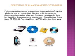 El almacenamiento secundario es un medio de almacenamiento definitivo (no 
volátil como el de la memoria RAM). Básicamente, los dispositivos de 
almacenamiento secundario utilizan dos técnicas para almacenar los datos. 
Los dispositivos de almacenamiento secundario son: Discos Flexibles, Discos 
Duros, CD ROM.- CD Read Only Memory, WORM.- Write Once, Read Many. 
 