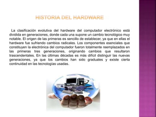 La clasificación evolutiva del hardware del computador electrónico está 
dividida en generaciones, donde cada una supone un cambio tecnológico muy 
notable. El origen de las primeras es sencillo de establecer, ya que en ellas el 
hardware fue sufriendo cambios radicales. Los componentes esenciales que 
constituyen la electrónica del computador fueron totalmente reemplazados en 
las primeras tres generaciones, originando cambios que resultaron 
trascendentales. En las últimas décadas es más difícil distinguir las nuevas 
generaciones, ya que los cambios han sido graduales y existe cierta 
continuidad en las tecnologías usadas. 
 
