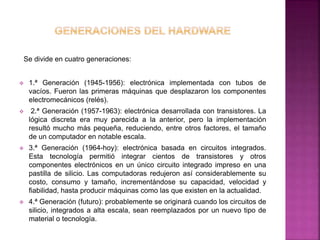 Se divide en cuatro generaciones: 
 1.ª Generación (1945-1956): electrónica implementada con tubos de 
vacíos. Fueron las primeras máquinas que desplazaron los componentes 
electromecánicos (relés). 
 2.ª Generación (1957-1963): electrónica desarrollada con transistores. La 
lógica discreta era muy parecida a la anterior, pero la implementación 
resultó mucho más pequeña, reduciendo, entre otros factores, el tamaño 
de un computador en notable escala. 
 3.ª Generación (1964-hoy): electrónica basada en circuitos integrados. 
Esta tecnología permitió integrar cientos de transistores y otros 
componentes electrónicos en un único circuito integrado impreso en una 
pastilla de silicio. Las computadoras redujeron así considerablemente su 
costo, consumo y tamaño, incrementándose su capacidad, velocidad y 
fiabilidad, hasta producir máquinas como las que existen en la actualidad. 
 4.ª Generación (futuro): probablemente se originará cuando los circuitos de 
silicio, integrados a alta escala, sean reemplazados por un nuevo tipo de 
material o tecnología. 
 