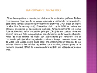 El hardware gráfico lo constituyen básicamente las tarjetas gráficas. Dichos 
componentes disponen de su propia memoria y unidad de procesamiento, 
esta última llamada unidad de procesamiento gráfico (o GPU, siglas en inglés 
de Graphics Processing Unit). El objetivo básico de la GPU es realizar los 
cálculos asociados a operaciones gráficas, fundamentalmente en coma 
flotante, liberando así al procesador principal (CPU) de esa costosa tarea (en 
tiempo) para que éste pueda efectuar otras funciones en forma más eficiente. 
Antes de esas tarjetas de vídeo con aceleradores por hardware, era el 
procesador principal el encargado de construir la imagen mientras la sección 
de vídeo (sea tarjeta o de la placa base) era simplemente un traductor de las 
señales binarias a las señales requeridas por el monitor; y buena parte de la 
memoria principal (RAM) de la computadora también era utilizada para estos 
fines. 
 
