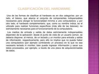 Una de las formas de clasificar el hardware es en dos categorías: por un 
lado, el básico, que abarca el conjunto de componentes indispensables 
necesarios para otorgar la funcionalidad mínima a una computadora; y por 
otro lado, el hardware complementario, que, como su nombre indica, es el 
utilizado para realizar funciones específicas (más allá de las básicas), no 
estrictamente necesarias para el funcionamiento de la computadora. 
Los medios de entrada y salida de datos estrictamente indispensables 
dependen de la aplicación: desde el punto de vista de un usuario común, se 
debería disponer, al menos, de un teclado y un monitor para entrada y salida 
de información, respectivamente; pero ello no implica que no pueda haber 
una computadora (por ejemplo controlando un proceso) en la que no sea 
necesario teclado ni monitor; bien puede ingresar información y sacar sus 
datos procesados, por ejemplo, a través de una placa de adquisición/salida 
de datos. 
 