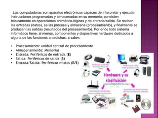 Las computadoras son aparatos electrónicos capaces de interpretar y ejecutar 
instrucciones programadas y almacenadas en su memoria; consisten 
básicamente en operaciones aritmético-lógicas y de entrada/salida. Se reciben 
las entradas (datos), se las procesa y almacena (procesamiento), y finalmente se 
producen las salidas (resultados del procesamiento). Por ende todo sistema 
informático tiene, al menos, componentes y dispositivos hardware dedicados a 
alguna de las funciones antedichas; a saber: 
• Procesamiento: unidad central de procesamiento 
• Almacenamiento: Memorias 
• Entrada: Periféricos de entrada (E) 
• Salida: Periféricos de salida (S) 
• Entrada/Salida: Periféricos mixtos (E/S) 
 
