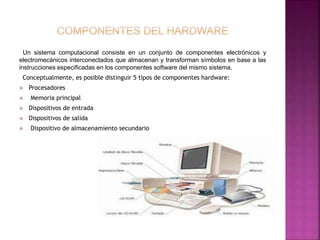 Un sistema computacional consiste en un conjunto de componentes electrónicos y 
electromecánicos interconectados que almacenan y transforman símbolos en base a las 
instrucciones especificadas en los componentes software del mismo sistema. 
Conceptualmente, es posible distinguir 5 tipos de componentes hardware: 
 Procesadores 
 Memoria principal 
 Dispositivos de entrada 
 Dispositivos de salida 
 Dispositivo de almacenamiento secundario 
 