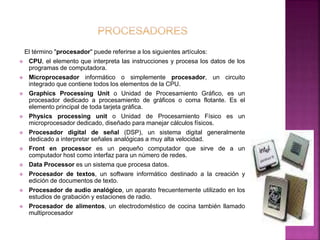 El término "procesador" puede referirse a los siguientes artículos: 
 CPU, el elemento que interpreta las instrucciones y procesa los datos de los 
programas de computadora. 
 Microprocesador informático o simplemente procesador, un circuito 
integrado que contiene todos los elementos de la CPU. 
 Graphics Processing Unit o Unidad de Procesamiento Gráfico, es un 
procesador dedicado a procesamiento de gráficos o coma flotante. Es el 
elemento principal de toda tarjeta gráfica. 
 Physics processing unit o Unidad de Procesamiento Físico es un 
microprocesador dedicado, diseñado para manejar cálculos físicos. 
 Procesador digital de señal (DSP), un sistema digital generalmente 
dedicado a interpretar señales analógicas a muy alta velocidad. 
 Front en processor es un pequeño computador que sirve de a un 
computador host como interfaz para un número de redes. 
 Data Processor es un sistema que procesa datos. 
 Procesador de textos, un software informático destinado a la creación y 
edición de documentos de texto. 
 Procesador de audio analógico, un aparato frecuentemente utilizado en los 
estudios de grabación y estaciones de radio. 
 Procesador de alimentos, un electrodoméstico de cocina también llamado 
multiprocesador 
 