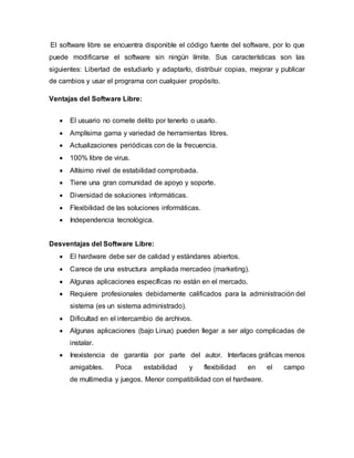 El software libre se encuentra disponible el código fuente del software, por lo que
puede modificarse el software sin ningún límite. Sus características son las
siguientes: Libertad de estudiarlo y adaptarlo, distribuir copias, mejorar y publicar
de cambios y usar el programa con cualquier propósito.
Ventajas del Software Libre:
 El usuario no comete delito por tenerlo o usarlo.
 Amplísima gama y variedad de herramientas libres.
 Actualizaciones periódicas con de la frecuencia.
 100% libre de virus.
 Altísimo nivel de estabilidad comprobada.
 Tiene una gran comunidad de apoyo y soporte.
 Diversidad de soluciones informáticas.
 Flexibilidad de las soluciones informáticas.
 Independencia tecnológica.
Desventajas del Software Libre:
 El hardware debe ser de calidad y estándares abiertos.
 Carece de una estructura ampliada mercadeo (marketing).
 Algunas aplicaciones específicas no están en el mercado.
 Requiere profesionales debidamente calificados para la administración del
sistema (es un sistema administrado).
 Dificultad en el intercambio de archivos.
 Algunas aplicaciones (bajo Linux) pueden llegar a ser algo complicadas de
instalar.
 Inexistencia de garantía por parte del autor. Interfaces gráficas menos
amigables. Poca estabilidad y flexibilidad en el campo
de multimedia y juegos. Menor compatibilidad con el hardware.
 
