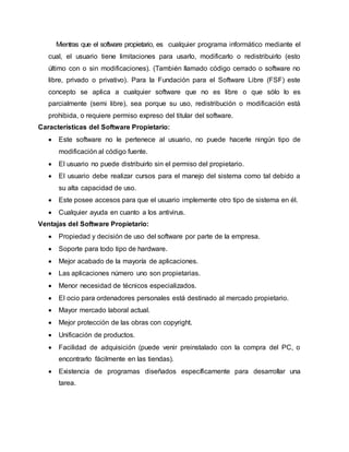 Mientras que el software propietario, es cualquier programa informático mediante el
cual, el usuario tiene limitaciones para usarlo, modificarlo o redistribuirlo (esto
último con o sin modificaciones). (También llamado código cerrado o software no
libre, privado o privativo). Para la Fundación para el Software Libre (FSF) este
concepto se aplica a cualquier software que no es libre o que sólo lo es
parcialmente (semi libre), sea porque su uso, redistribución o modificación está
prohibida, o requiere permiso expreso del titular del software.
Características del Software Propietario:
 Este software no le pertenece al usuario, no puede hacerle ningún tipo de
modificación al código fuente.
 El usuario no puede distribuirlo sin el permiso del propietario.
 El usuario debe realizar cursos para el manejo del sistema como tal debido a
su alta capacidad de uso.
 Este posee accesos para que el usuario implemente otro tipo de sistema en él.
 Cualquier ayuda en cuanto a los antivirus.
Ventajas del Software Propietario:
 Propiedad y decisión de uso del software por parte de la empresa.
 Soporte para todo tipo de hardware.
 Mejor acabado de la mayoría de aplicaciones.
 Las aplicaciones número uno son propietarias.
 Menor necesidad de técnicos especializados.
 El ocio para ordenadores personales está destinado al mercado propietario.
 Mayor mercado laboral actual.
 Mejor protección de las obras con copyright.
 Unificación de productos.
 Facilidad de adquisición (puede venir preinstalado con la compra del PC, o
encontrarlo fácilmente en las tiendas).
 Existencia de programas diseñados específicamente para desarrollar una
tarea.
 