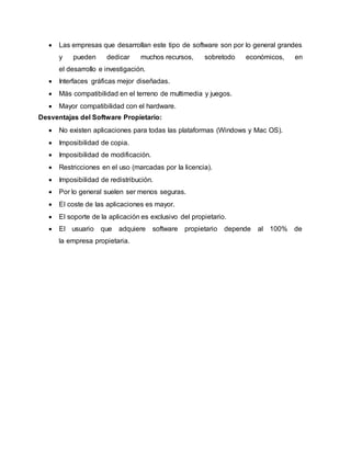  Las empresas que desarrollan este tipo de software son por lo general grandes
y pueden dedicar muchos recursos, sobretodo económicos, en
el desarrollo e investigación.
 Interfaces gráficas mejor diseñadas.
 Más compatibilidad en el terreno de multimedia y juegos.
 Mayor compatibilidad con el hardware.
Desventajas del Software Propietario:
 No existen aplicaciones para todas las plataformas (Windows y Mac OS).
 Imposibilidad de copia.
 Imposibilidad de modificación.
 Restricciones en el uso (marcadas por la licencia).
 Imposibilidad de redistribución.
 Por lo general suelen ser menos seguras.
 El coste de las aplicaciones es mayor.
 El soporte de la aplicación es exclusivo del propietario.
 El usuario que adquiere software propietario depende al 100% de
la empresa propietaria.
 