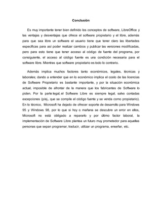 Conclusión
Es muy importante tener bien definido los conceptos de software, LibreOffice y
las ventajas y desventajas que ofrece el software propietario y el libre, además
para que sea libre un software el usuario tiene que tener claro las libertades
específicas para así poder realizar cambios y publicar las versiones modificadas,
pero para esto tiene que tener acceso al código de fuente del programa, por
consiguiente, el acceso al código fuente es una condición necesaria para el
software libre. Mientras que software propietario es todo lo contrario.
Además implica muchos factores tanto económicos, legales, técnicas y
laborales; dando a entender que en lo económico implica el costo de las licencias
de Software Propietario es bastante importante, y por la situación económica
actual, imposible de afrontar de la manera que los fabricantes de Software lo
piden. Por la parte legal, el Software Libre es siempre legal, salvo contadas
excepciones (p/ej., que se compile el código fuente y se venda como propietario).
En lo técnico, Microsoft ha dejado de ofrecer soporte de desarrollo para Windows
95 y Windows 98, por lo que si hoy o mañana se descubre un error en ellos,
Microsoft no está obligado a repararlo y por último factor laboral, la
implementación de Software Libre plantea un futuro muy prometedor para aquellas
personas que sepan programar, traducir, utilizar un programa, enseñar, etc.
 